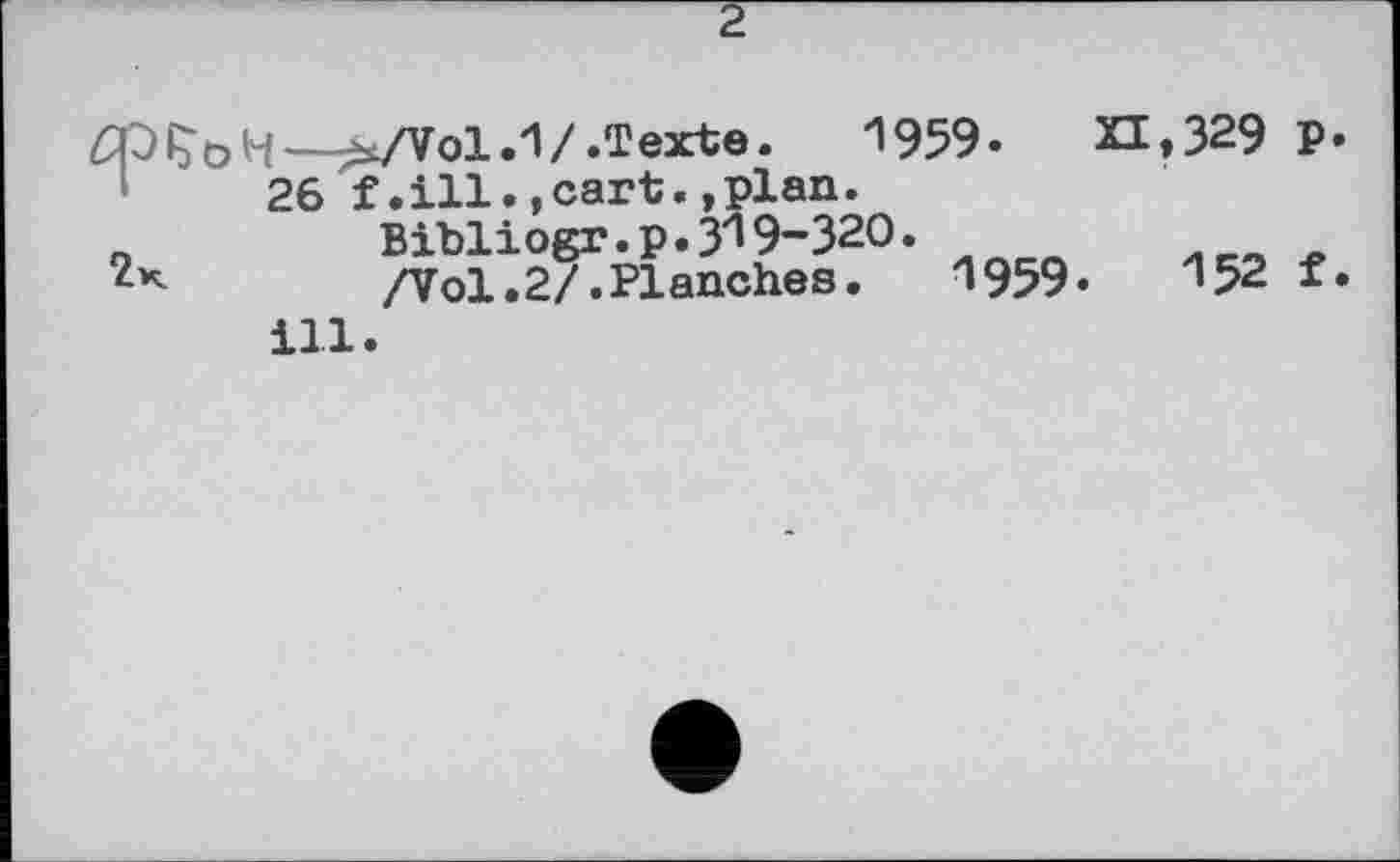 ﻿2
t—^/Vol.1/.Texte.	1959. XI,З29 P
26 f.ill.,cart.»plan.
Bibliogr.p.ЗІ9-Зго.
/Vol.2/.Planches. 1959.	152 f
ill.